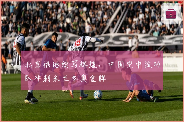 北京福地续写辉煌，中国空中技巧队冲刺米兰冬奥金牌