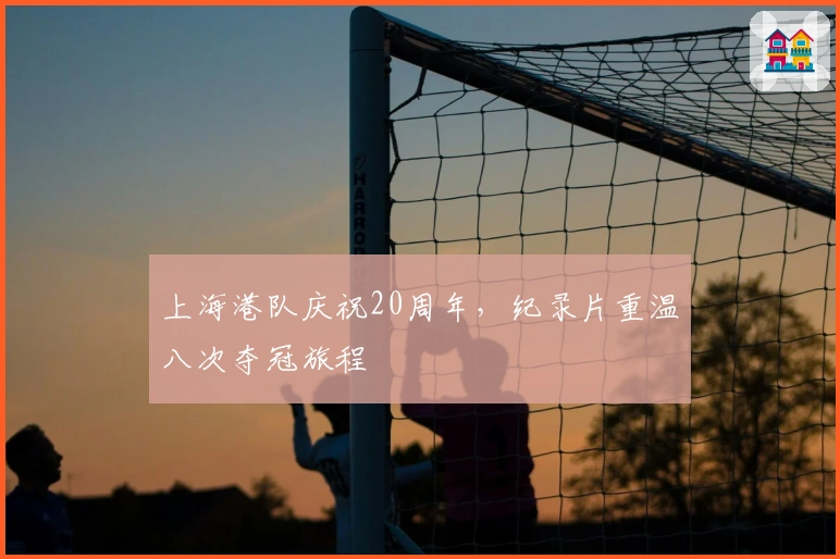 上海港队庆祝20周年，纪录片重温八次夺冠旅程