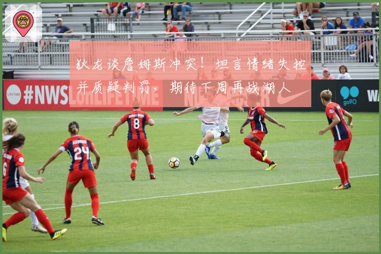 狄龙谈詹姆斯冲突！坦言情绪失控并质疑判罚，期待下周再战湖人