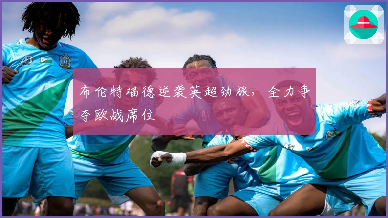 布伦特福德逆袭英超劲旅，全力争夺欧战席位