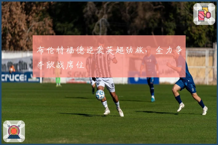 布伦特福德逆袭英超劲旅，全力争夺欧战席位