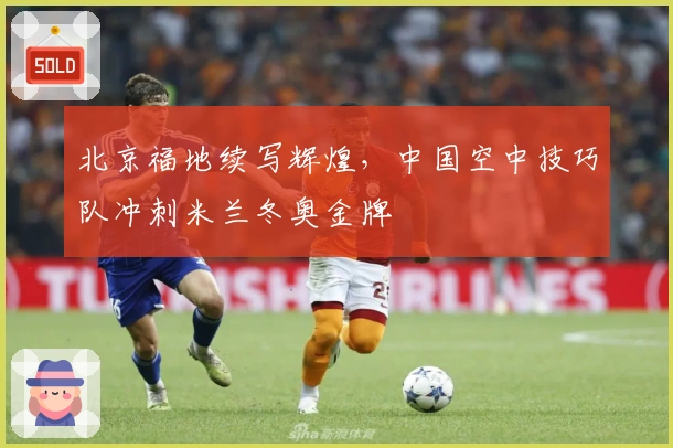 北京福地续写辉煌，中国空中技巧队冲刺米兰冬奥金牌