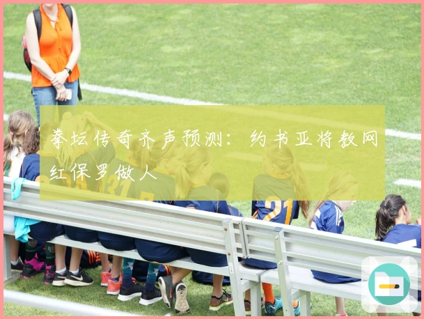 拳坛传奇齐声预测：约书亚将教网红保罗做人