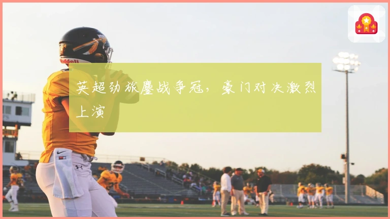 英超劲旅鏖战争冠，豪门对决激烈上演