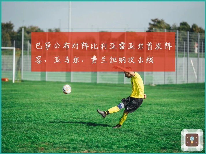 巴萨公布对阵比利亚雷亚尔首发阵容,亚马尔、费兰担纲攻击线