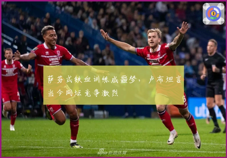 萨芬式铁血训练成噩梦，卢布坦言当今网坛竞争激烈