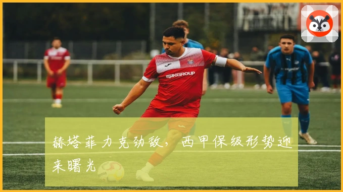 赫塔菲力克劲敌，西甲保级形势迎来曙光