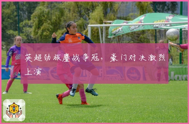 英超劲旅鏖战争冠,豪门对决激烈上演