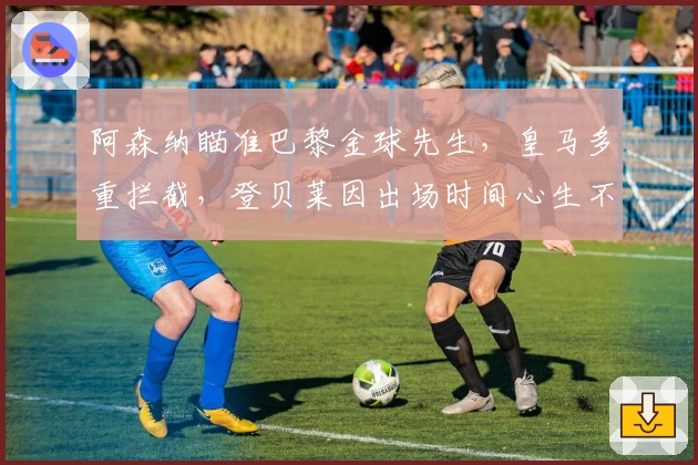 阿森纳瞄准巴黎金球先生，皇马多重拦截，登贝莱因出场时间心生不满