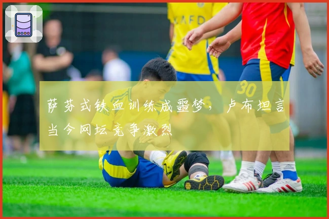 萨芬式铁血训练成噩梦，卢布坦言当今网坛竞争激烈